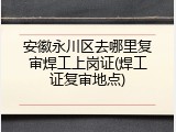 安徽永川区去哪里复审焊工上岗证(焊工证复审地点)