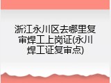浙江永川区去哪里复审焊工上岗证(永川焊工证复审点)