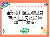 金华永川区去哪里复审焊工上岗证(金华焊工证复审)
