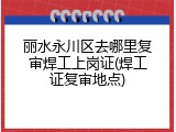丽水永川区去哪里复审焊工上岗证(焊工证复审地点)