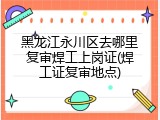 黑龙江永川区去哪里复审焊工上岗证(焊工证复审地点)
