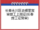 长春永川区去哪里复审焊工上岗证(长春焊工证复审)
