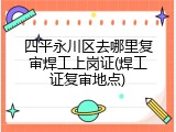 四平永川区去哪里复审焊工上岗证(焊工证复审地点)