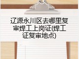 辽源永川区去哪里复审焊工上岗证(焊工证复审地点)