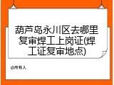 葫芦岛永川区去哪里复审焊工上岗证(焊工证复审地点)