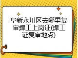 阜新永川区去哪里复审焊工上岗证(焊工证复审地点)