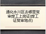 通化永川区去哪里复审焊工上岗证(焊工证复审地点)