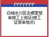 白城永川区去哪里复审焊工上岗证(焊工证复审地点)