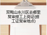 双鸭山永川区去哪里复审焊工上岗证(焊工证复审地点)