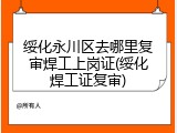 绥化永川区去哪里复审焊工上岗证(绥化焊工证复审)