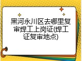 黑河永川区去哪里复审焊工上岗证(焊工证复审地点)
