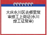 大庆永川区去哪里复审焊工上岗证(永川焊工证复审)