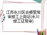 江苏永川区去哪里复审焊工上岗证(永川焊工证复审)