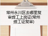 常州永川区去哪里复审焊工上岗证(常州焊工证复审)