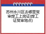 苏州永川区去哪里复审焊工上岗证(焊工证复审地点)