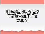 湘潭哪里可以办理焊工证复审(焊工证复审地点)