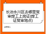 长治永川区去哪里复审焊工上岗证(焊工证复审地点)