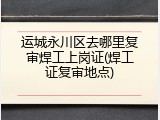 运城永川区去哪里复审焊工上岗证(焊工证复审地点)
