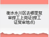 衡水永川区去哪里复审焊工上岗证(焊工证复审地点)