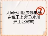 大同永川区去哪里复审焊工上岗证(永川焊工证复审)