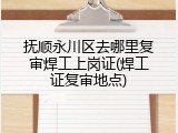 抚顺永川区去哪里复审焊工上岗证(焊工证复审地点)