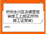 忻州永川区去哪里复审焊工上岗证(忻州焊工证复审)