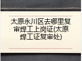 太原永川区去哪里复审焊工上岗证(太原焊工证复审处)