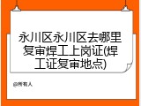永川区永川区去哪里复审焊工上岗证(焊工证复审地点)