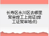 长寿区永川区去哪里复审焊工上岗证(焊工证复审地点)
