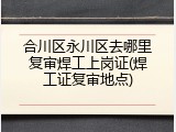 合川区永川区去哪里复审焊工上岗证(焊工证复审地点)