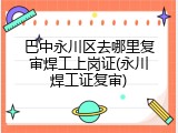 巴中永川区去哪里复审焊工上岗证(永川焊工证复审)