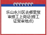 乐山永川区去哪里复审焊工上岗证(焊工证复审地点)