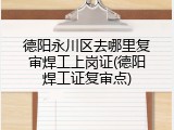 德阳永川区去哪里复审焊工上岗证(德阳焊工证复审点)