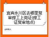 宜宾永川区去哪里复审焊工上岗证(焊工证复审地点)
