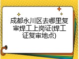 成都永川区去哪里复审焊工上岗证(焊工证复审地点)