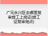 广元永川区去哪里复审焊工上岗证(焊工证复审地点)
