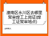潼南区永川区去哪里复审焊工上岗证(焊工证复审地点)