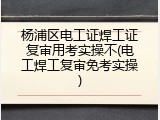杨浦区电工证焊工证复审用考实操不(电工焊工复审免考实操)