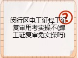闵行区电工证焊工证复审用考实操不(焊工证复审免实操吗)
