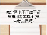 嘉定区电工证焊工证复审用考实操不(复审考实操吗)