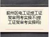 蓟州区电工证焊工证复审用考实操不(焊工证复审考实操吗)