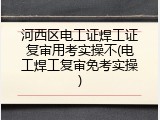 河西区电工证焊工证复审用考实操不(电工焊工复审免考实操)
