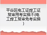 平谷区电工证焊工证复审用考实操不(电工焊工复审免考实操)