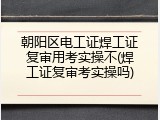 朝阳区电工证焊工证复审用考实操不(焊工证复审考实操吗)