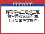 阿勒泰电工证焊工证复审用考实操不(焊工证复审考实操吗)