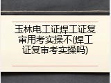 玉林电工证焊工证复审用考实操不(焊工证复审考实操吗)