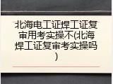 北海电工证焊工证复审用考实操不(北海焊工证复审考实操吗)