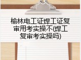榆林电工证焊工证复审用考实操不(焊工复审考实操吗)