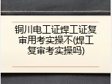 铜川电工证焊工证复审用考实操不(焊工复审考实操吗)