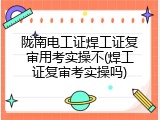陇南电工证焊工证复审用考实操不(焊工证复审考实操吗)